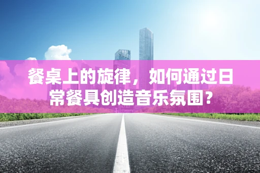 餐桌上的旋律，如何通过日常餐具创造音乐氛围？