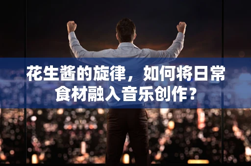花生酱的旋律，如何将日常食材融入音乐创作？