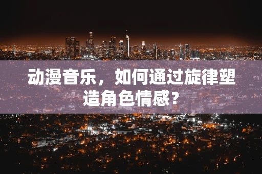 动漫音乐，如何通过旋律塑造角色情感？