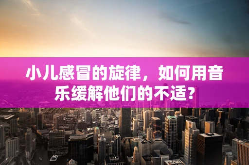 小儿感冒的旋律，如何用音乐缓解他们的不适？