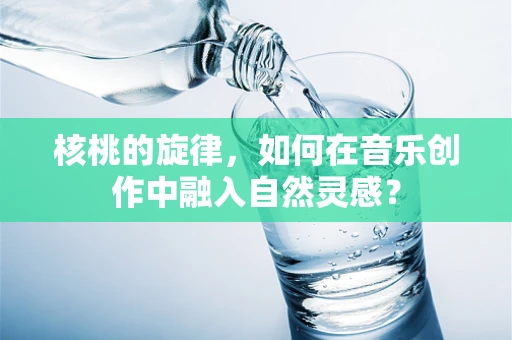 核桃的旋律，如何在音乐创作中融入自然灵感？