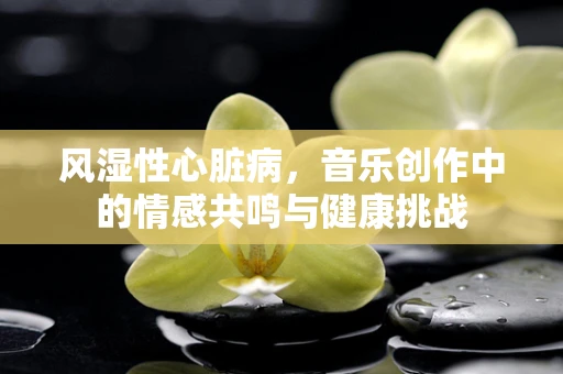 风湿性心脏病，音乐创作中的情感共鸣与健康挑战