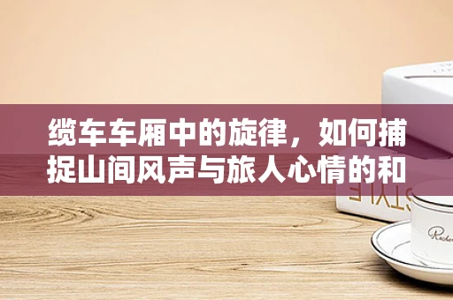 缆车车厢中的旋律，如何捕捉山间风声与旅人心情的和谐？