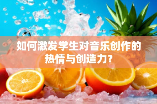 如何激发学生对音乐创作的热情与创造力？