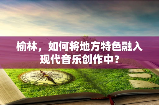 榆林，如何将地方特色融入现代音乐创作中？
