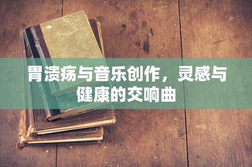 胃溃疡与音乐创作，灵感与健康的交响曲