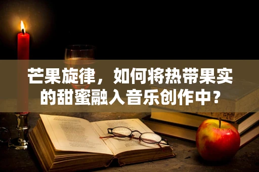 芒果旋律，如何将热带果实的甜蜜融入音乐创作中？