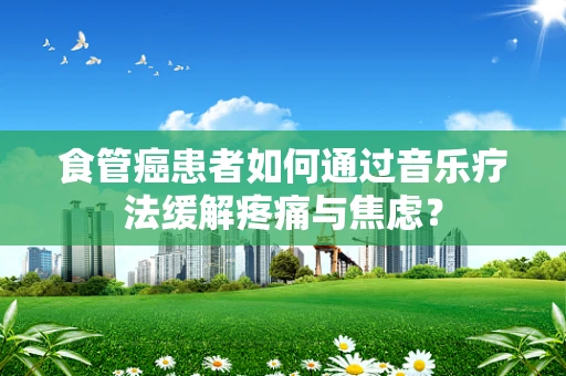 食管癌患者如何通过音乐疗法缓解疼痛与焦虑？