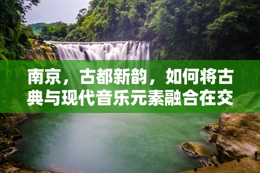 南京，古都新韵，如何将古典与现代音乐元素融合在交响乐中？