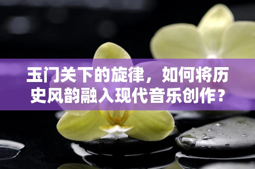 玉门关下的旋律，如何将历史风韵融入现代音乐创作？