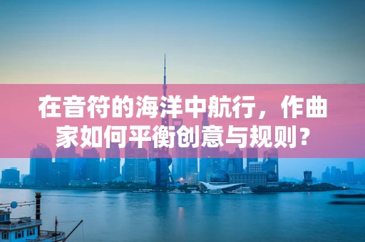 在音符的海洋中航行，作曲家如何平衡创意与规则？