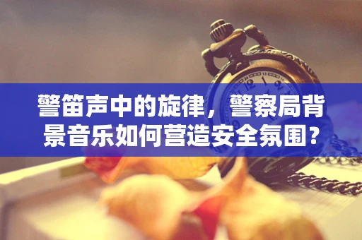 警笛声中的旋律，警察局背景音乐如何营造安全氛围？