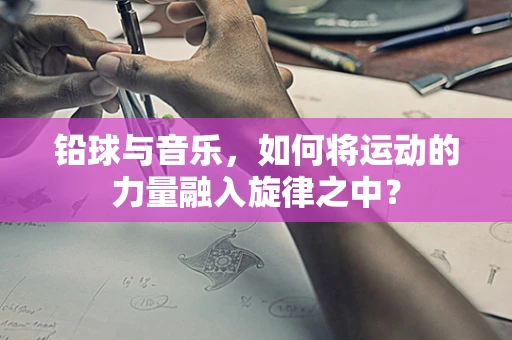 铅球与音乐，如何将运动的力量融入旋律之中？