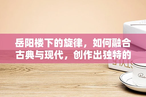 岳阳楼下的旋律，如何融合古典与现代，创作出独特的音乐风格？