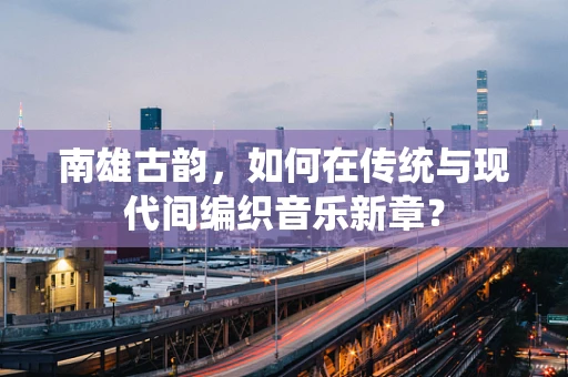 南雄古韵，如何在传统与现代间编织音乐新章？