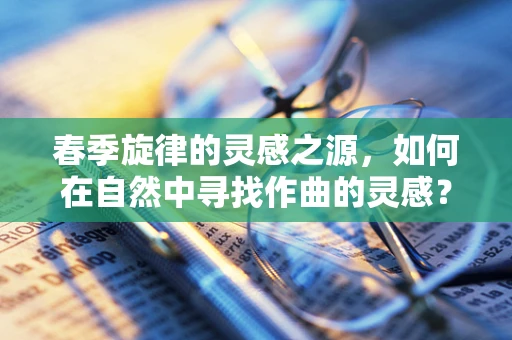 春季旋律的灵感之源，如何在自然中寻找作曲的灵感？
