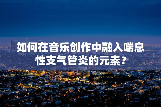 如何在音乐创作中融入喘息性支气管炎的元素？