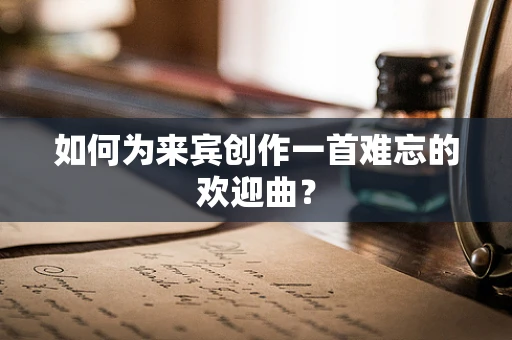 如何为来宾创作一首难忘的欢迎曲？