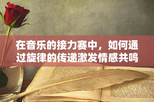在音乐的接力赛中，如何通过旋律的传递激发情感共鸣？