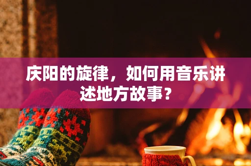 庆阳的旋律，如何用音乐讲述地方故事？