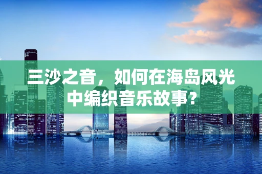 三沙之音，如何在海岛风光中编织音乐故事？