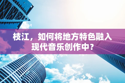 枝江，如何将地方特色融入现代音乐创作中？