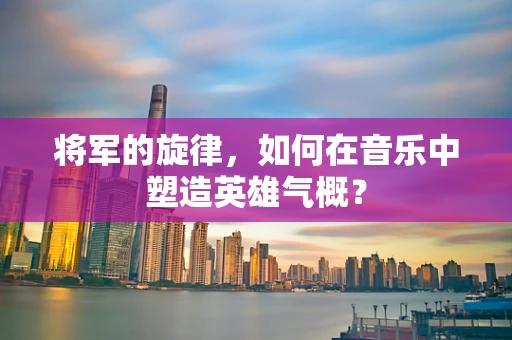将军的旋律，如何在音乐中塑造英雄气概？