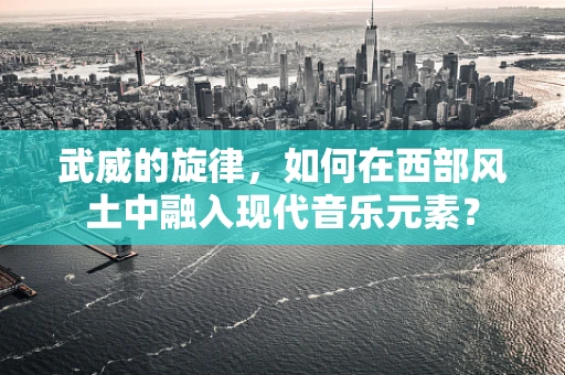武威的旋律，如何在西部风土中融入现代音乐元素？