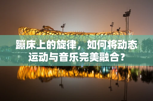 蹦床上的旋律，如何将动态运动与音乐完美融合？