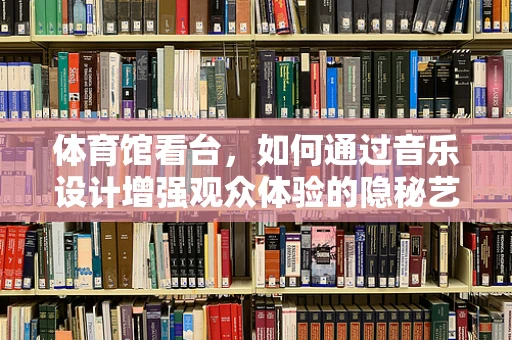 体育馆看台，如何通过音乐设计增强观众体验的隐秘艺术？