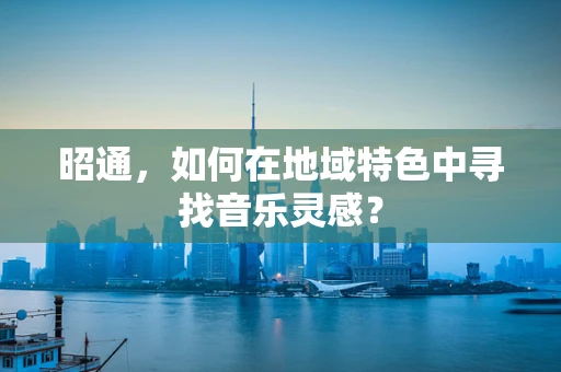 昭通，如何在地域特色中寻找音乐灵感？
