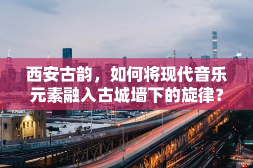 西安古韵，如何将现代音乐元素融入古城墙下的旋律？