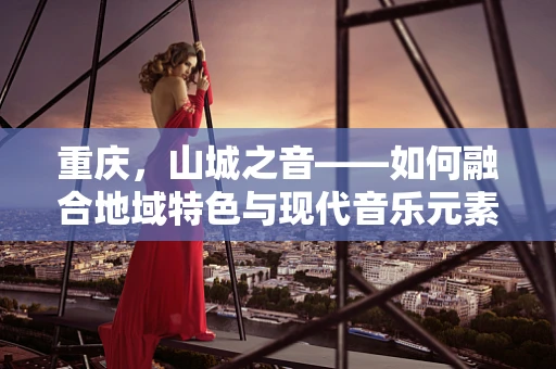 重庆，山城之音——如何融合地域特色与现代音乐元素？