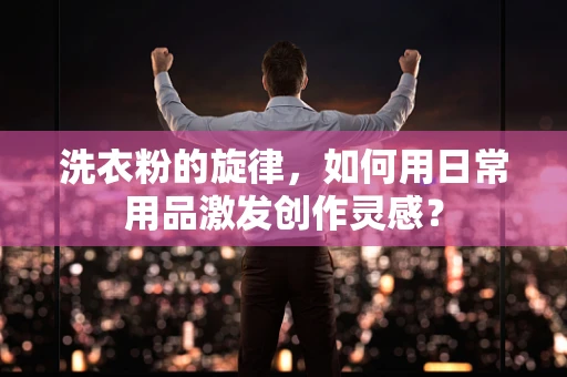 洗衣粉的旋律，如何用日常用品激发创作灵感？