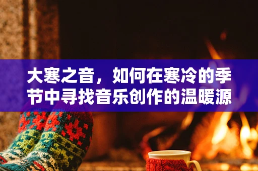 大寒之音，如何在寒冷的季节中寻找音乐创作的温暖源泉？