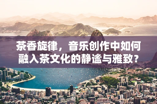 茶香旋律，音乐创作中如何融入茶文化的静谧与雅致？