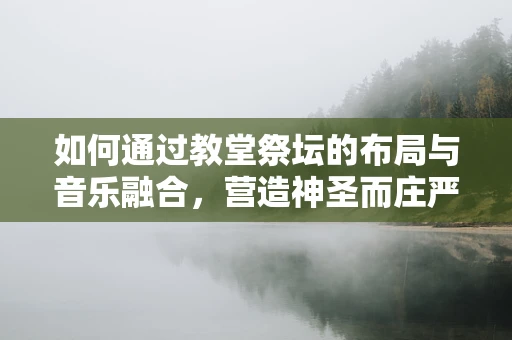 如何通过教堂祭坛的布局与音乐融合，营造神圣而庄严的氛围？