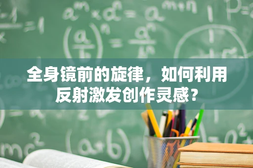 全身镜前的旋律，如何利用反射激发创作灵感？