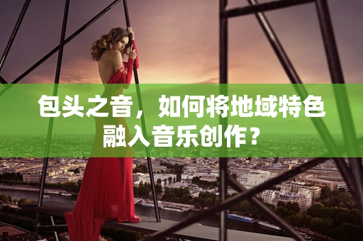 包头之音，如何将地域特色融入音乐创作？