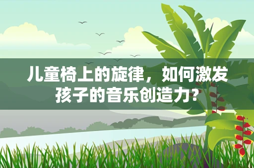 儿童椅上的旋律，如何激发孩子的音乐创造力？