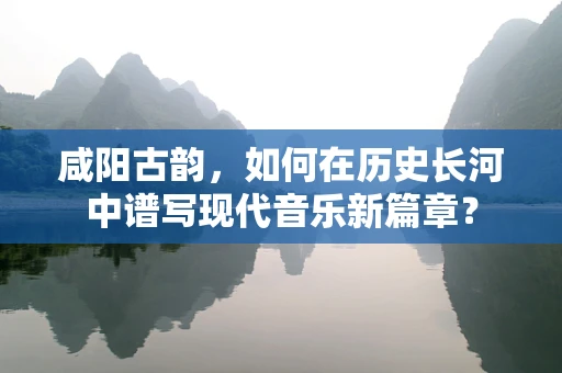 咸阳古韵，如何在历史长河中谱写现代音乐新篇章？