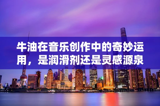 牛油在音乐创作中的奇妙运用，是润滑剂还是灵感源泉？