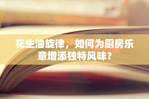 花生油旋律，如何为厨房乐章增添独特风味？