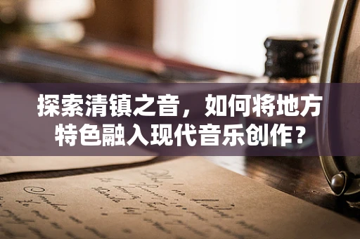 探索清镇之音，如何将地方特色融入现代音乐创作？