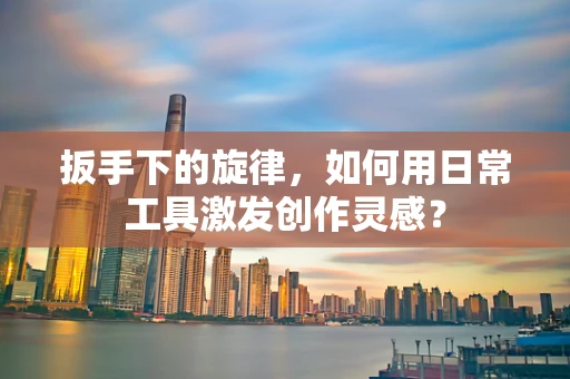 扳手下的旋律，如何用日常工具激发创作灵感？