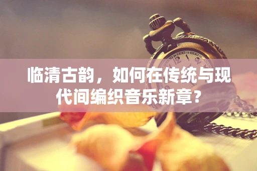 临清古韵，如何在传统与现代间编织音乐新章？