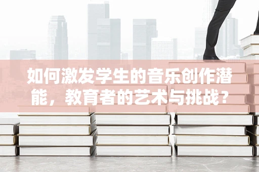 如何激发学生的音乐创作潜能，教育者的艺术与挑战？