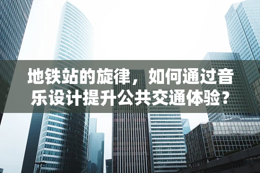 地铁站的旋律，如何通过音乐设计提升公共交通体验？