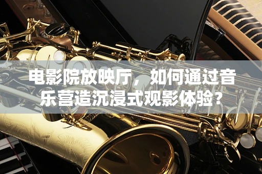 电影院放映厅，如何通过音乐营造沉浸式观影体验？