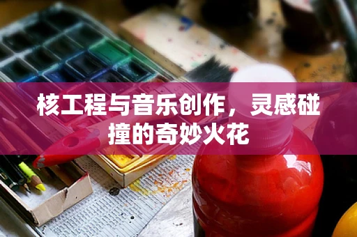 核工程与音乐创作，灵感碰撞的奇妙火花
